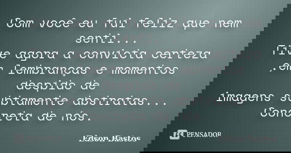 Com você eu fui feliz que nem senti... Tive agora a convicta certeza ,em lembranças e momentos despido de imagens subtamente abstratas... Concreta de nós.... Frase de Edson Bastos.