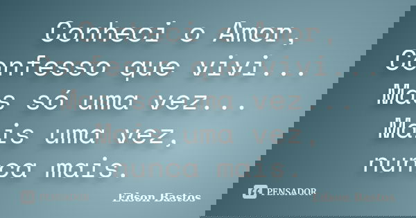 Conheci o Amor, Confesso que vivi... Mas só uma vez... Mais uma vez, nunca mais.... Frase de Edson Bastos.