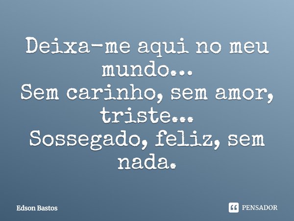 Deixa-me aqui no meu mundo… Sem carinho, sem amor, triste... Sossegado, feliz, sem nada.... Frase de Edson Bastos.