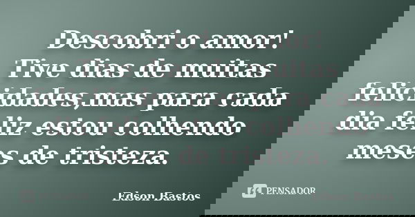 Descobri o amor! Tive dias de muitas felicidades,mas para cada dia feliz estou colhendo meses de tristeza.... Frase de Edson Bastos.