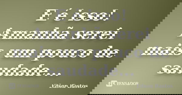 E é isso! Amanhã serei mais um pouco de saudade...... Frase de Edson Bastos.