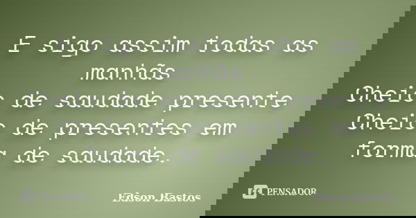 E sigo assim todas as manhãs Cheio de saudade presente Cheio de presentes em forma de saudade.... Frase de Edson Bastos.