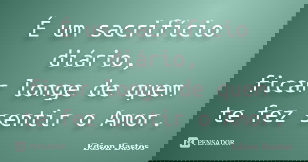É um sacrifício diário, ficar longe de quem te fez sentir o Amor.... Frase de Edson Bastos.