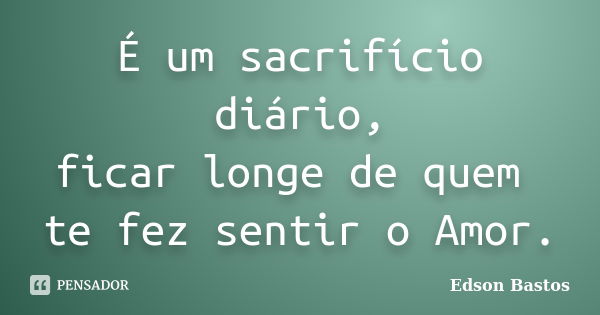 É um sacrifício diário, ficar longe de quem te fez sentir o Amor.... Frase de Edson Bastos.