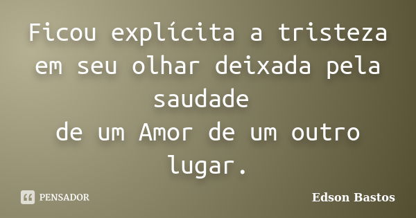 Ficou explícita a tristeza em seu olhar deixada pela saudade de um Amor de um outro lugar.... Frase de Edson Bastos.