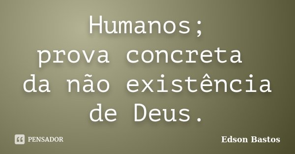 Humanos; prova concreta da não existência de Deus.... Frase de Edson Bastos.