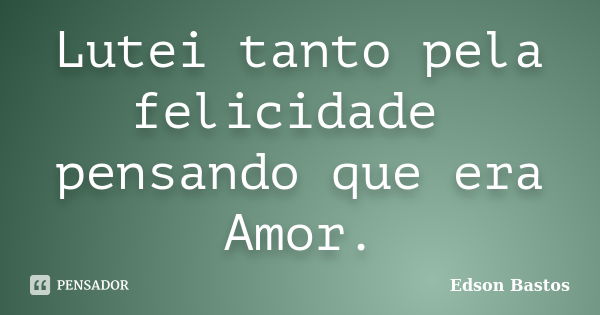 Lutei tanto pela felicidade pensando que era Amor.... Frase de Edson Bastos.