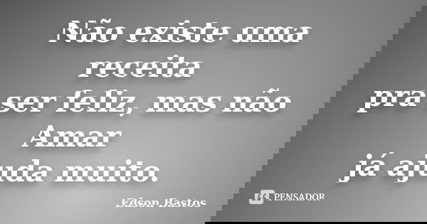 Não existe uma receita pra ser feliz, mas não Amar já ajuda muito.... Frase de Edson Bastos.