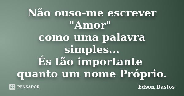 Não ouso-me escrever "Amor" como uma palavra simples... És tão importante quanto um nome Próprio.... Frase de Edson Bastos.