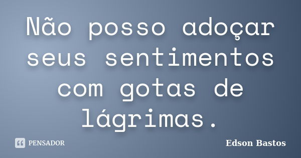 Não posso adoçar seus sentimentos com gotas de lágrimas.... Frase de Edson Bastos.