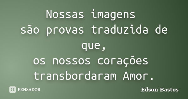 Nossas imagens são provas traduzida de que, os nossos corações transbordaram Amor.... Frase de Edson Bastos.