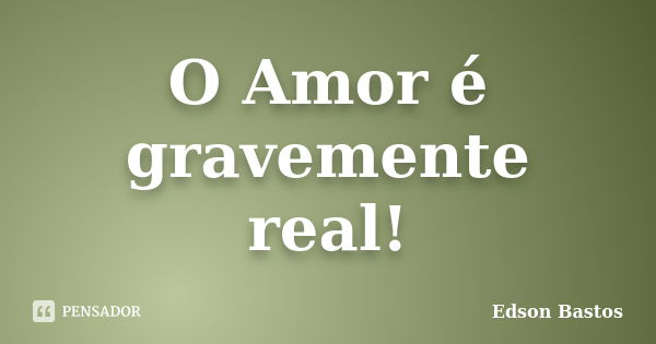 O Amor é gravemente real!... Frase de Edson Bastos.