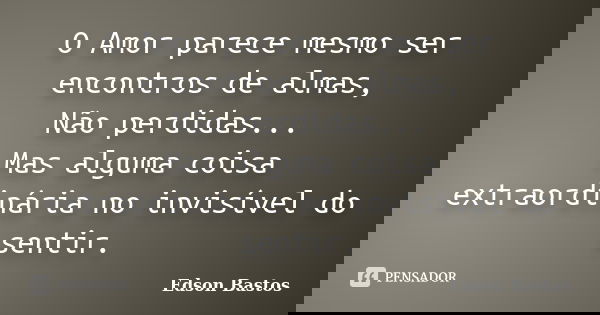 O Amor parece mesmo ser encontros de almas, Não perdidas... Mas alguma coisa extraordinária no invisível do sentir.... Frase de Edson Bastos.