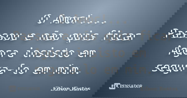 O Amor!... Passou e não quis ficar Agora insisto em segura-lo em mim.... Frase de Edson Bastos.