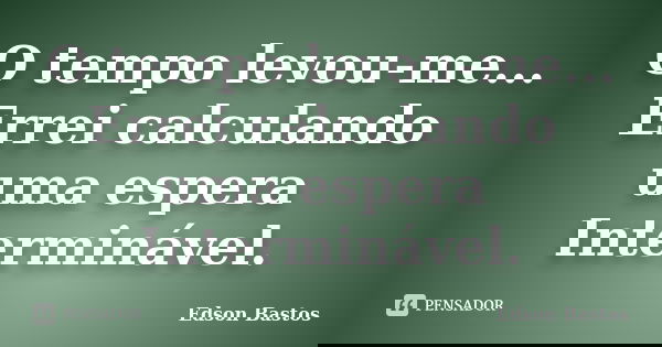 O tempo levou-me... Errei calculando uma espera Interminável.... Frase de Edson Bastos.