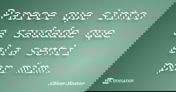 Parece que sinto a saudade que ela senti por mim.... Frase de Edson Bastos.