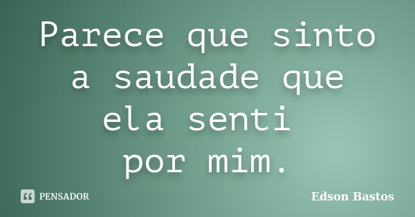 Parece que sinto a saudade que ela senti por mim.... Frase de Edson Bastos.