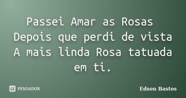 Passei Amar as Rosas Depois que perdi de vista A mais linda Rosa tatuada em ti.... Frase de Edson Bastos.