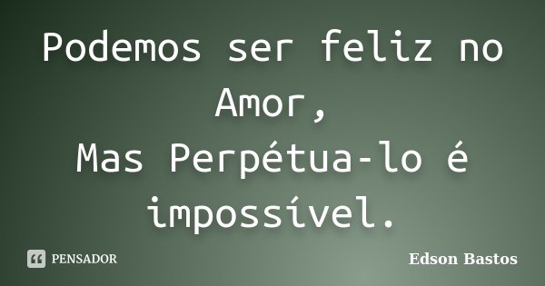 Podemos ser feliz no Amor, Mas Perpétua-lo é impossível.... Frase de Edson Bastos.