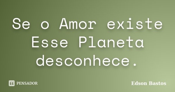 Se o Amor existe Esse Planeta desconhece.... Frase de Edson Bastos.