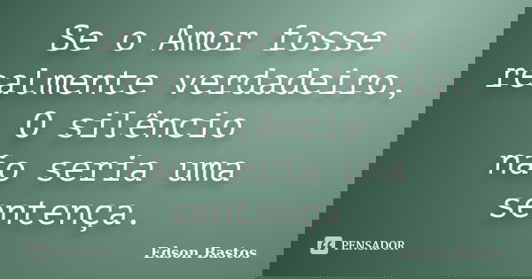 Se o Amor fosse realmente verdadeiro, O silêncio não seria uma sentença.... Frase de Edson Bastos.