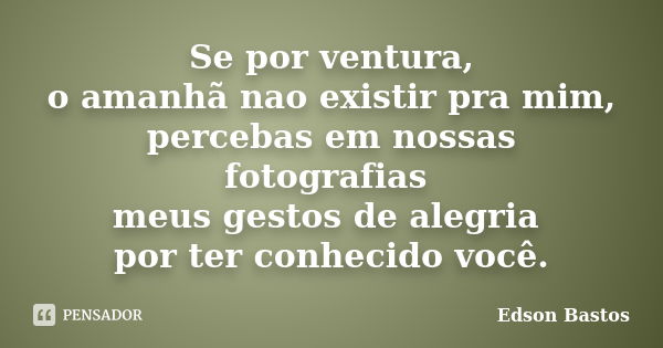 Se por ventura, o amanhã nao existir pra mim, percebas em nossas fotografias meus gestos de alegria por ter conhecido você.... Frase de Edson Bastos.