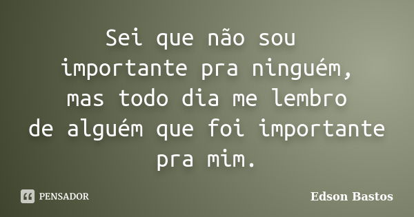 Sei que não sou importante pra ninguém, mas todo dia me lembro de alguém que foi importante pra mim.... Frase de Edson Bastos.