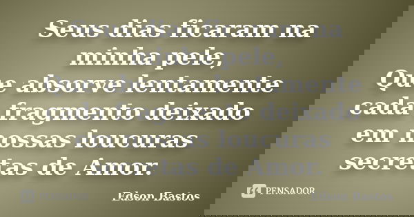 Seus dias ficaram na minha pele, Que absorve lentamente cada fragmento deixado em nossas loucuras secretas de Amor.... Frase de Edson Bastos.