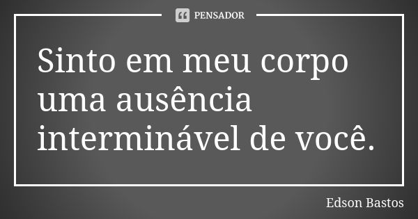 Sinto em meu corpo uma ausência interminável de você.... Frase de Edson Bastos.