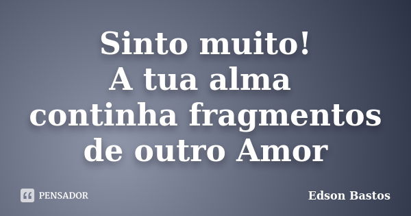 Sinto muito! A tua alma continha fragmentos de outro Amor... Frase de Edson Bastos.