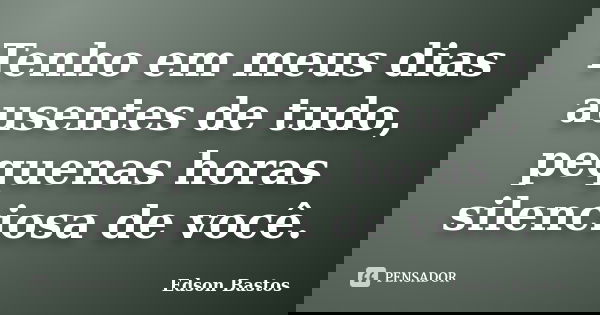 Tenho em meus dias ausentes de tudo, pequenas horas silenciosa de você.... Frase de Edson Bastos.