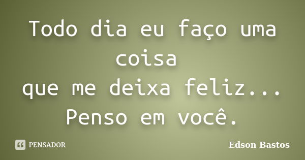 Todo dia eu faço uma coisa que me deixa feliz... Penso em você.... Frase de Edson Bastos.