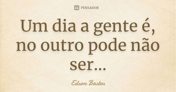 Um dia a gente é, no outro pode não ser...... Frase de Edson Bastos.