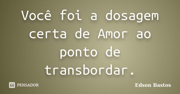 Você foi a dosagem certa de Amor ao ponto de transbordar.... Frase de Edson Bastos.