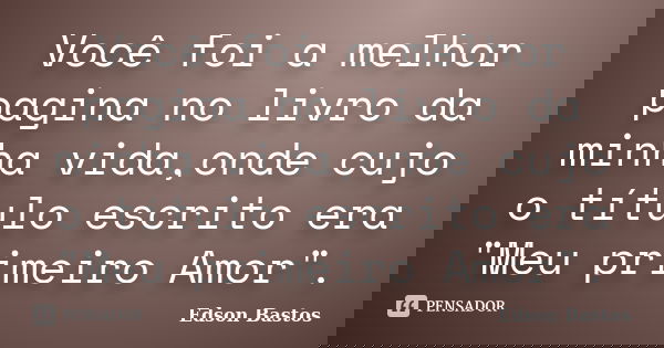 Você foi a melhor pagina no livro da minha vida,onde cujo o título escrito era "Meu primeiro Amor".... Frase de Edson Bastos.