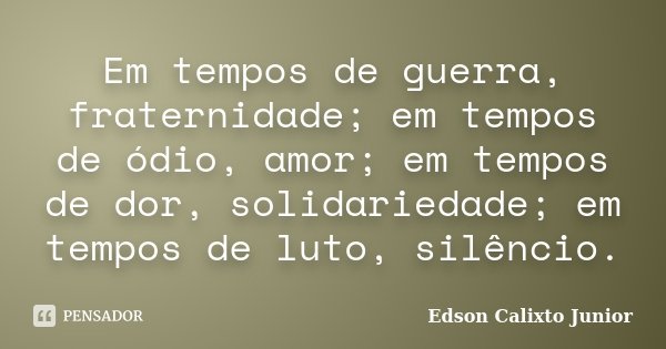 Em tempos de guerra, fraternidade; em tempos de ódio, amor; em tempos de dor, solidariedade; em tempos de luto, silêncio.... Frase de Edson Calixto Junior.