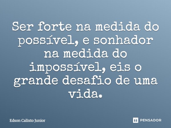 Ser forte na medida do possível, e sonhador na medida do impossível, eis o grande desafio de uma vida.... Frase de Edson Calixto Junior.