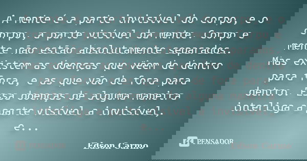 A mente é a parte invisível do corpo, e o corpo, a parte visível da mente. Corpo e mente não estão absolutamente separados. Mas existem as doenças que vêem de d... Frase de Edson Carmo.