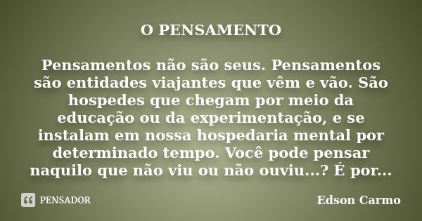 O PENSAMENTO Pensamentos não são seus. Pensamentos são entidades viajantes que vêm e vão. São hospedes que chegam por meio da educação ou da experimentação, e s... Frase de Edson Carmo.