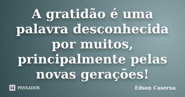 A gratidão é uma palavra desconhecida por muitos, principalmente pelas novas gerações!... Frase de Edson Caserna.