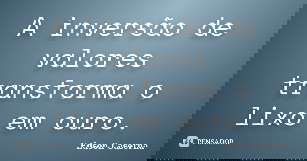A inversão de valores transforma o lixo em ouro.... Frase de Edson Caserna.