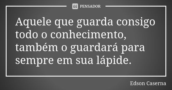 Aquele que guarda consigo todo o conhecimento, também o guardará para sempre em sua lápide.... Frase de Edson Caserna.