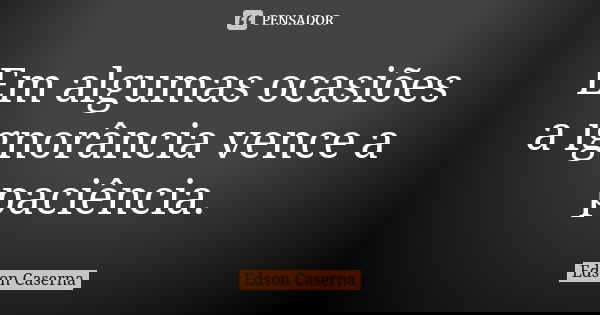 Em algumas ocasiões a ignorância vence a paciência.... Frase de Edson Caserna.