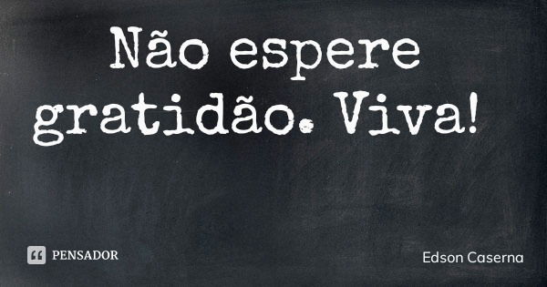 Não espere gratidão. Viva!... Frase de Edson Caserna.