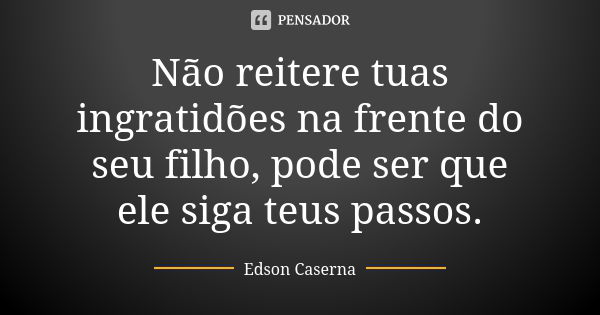 Não reitere tuas ingratidões na frente do seu filho, pode ser que ele siga teus passos.... Frase de Edson Caserna.