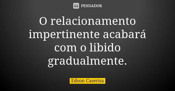 O relacionamento impertinente acabará com o libido gradualmente.... Frase de Edson Caserna.