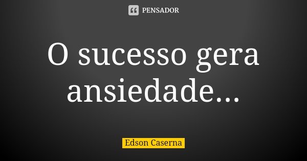 O sucesso gera ansiedade...... Frase de Edson Caserna.