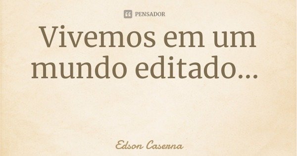 Vivemos em um mundo editado...... Frase de Edson Caserna.