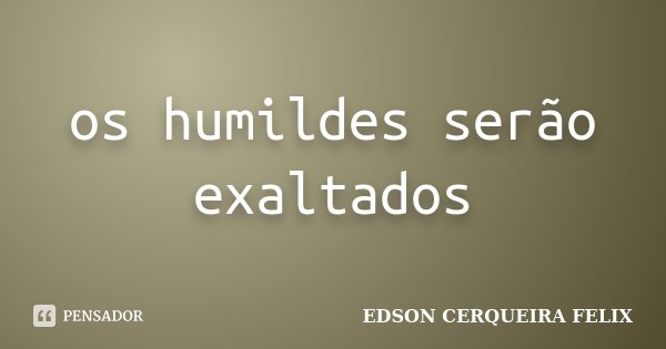 os humildes serão exaltados... Frase de Edson Cerqueira Felix.