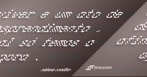 viver e um ato de desprendimento . afinal só temos o agora .... Frase de edson coelho.